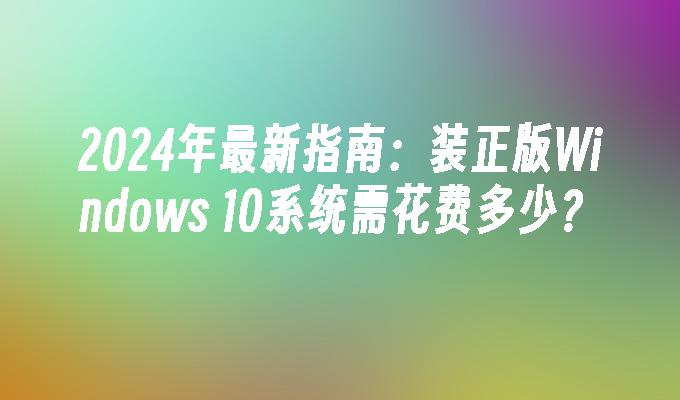 2024年最新指南：装正版Windows 10系统需花费多少？