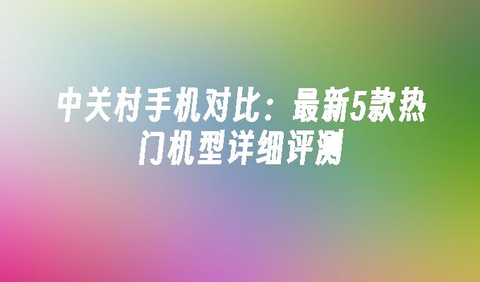 中关村手机对比：最新5款热门机型详细评测