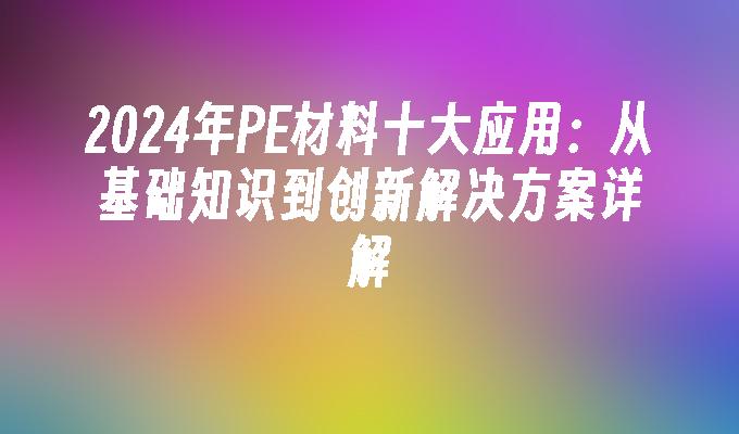 2024年PE材料十大应用：从基础知识到创新解决方案详解