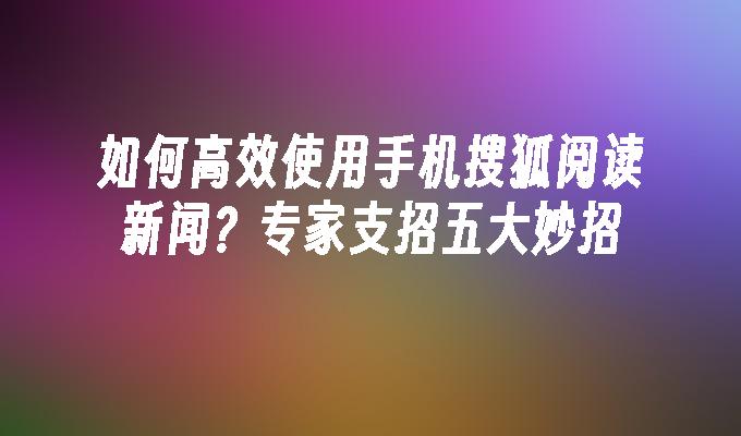 如何高效使用手机搜狐阅读新闻？专家支招五大妙招