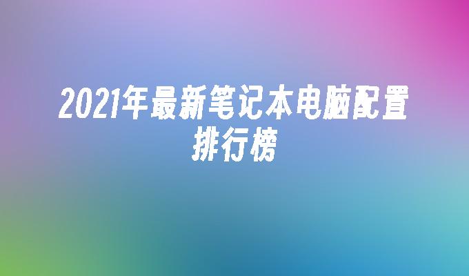 2021年最新笔记本电脑配置排行榜