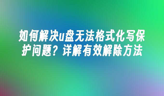 如何解决u盘无法格式化写保护问题？详解有效解除方法