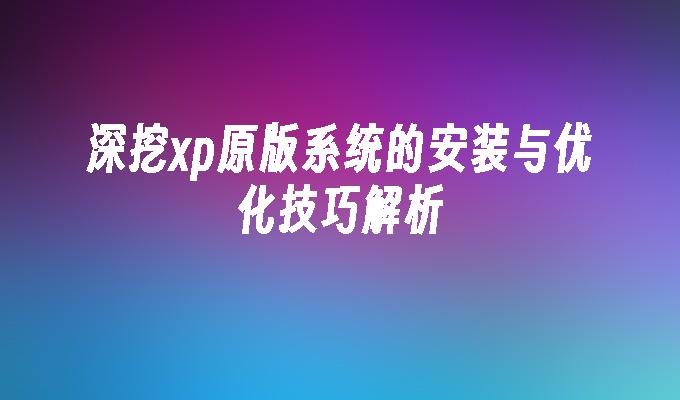 深挖xp原版系统的安装与优化技巧解析