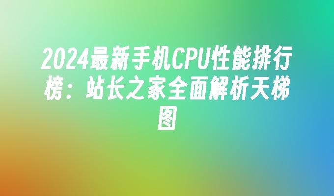 2024最新手机CPU性能排行榜：站长之家全面解析天梯图