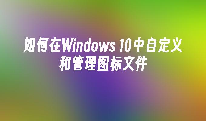 如何在Windows 10中自定义和管理图标文件