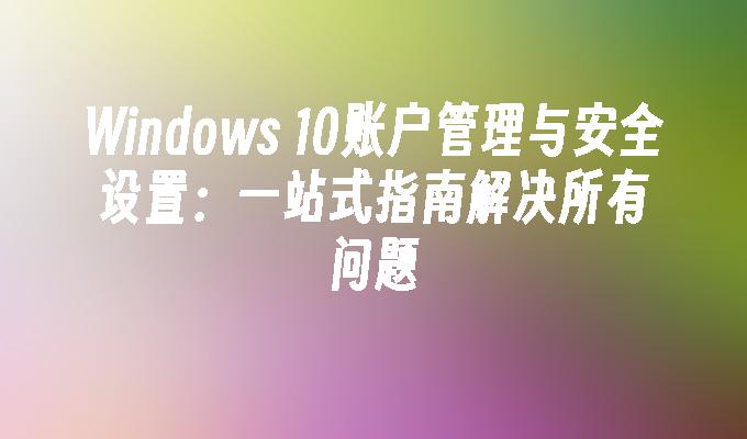 Windows 10账户管理与安全设置：一站式指南解决所有问题