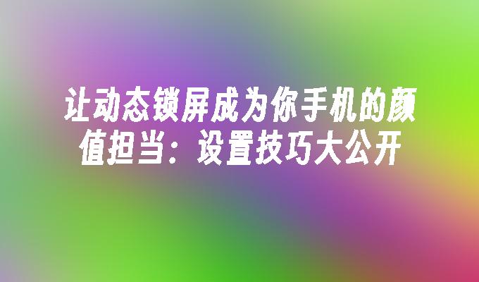 让动态锁屏成为你手机的颜值担当：设置技巧大公开