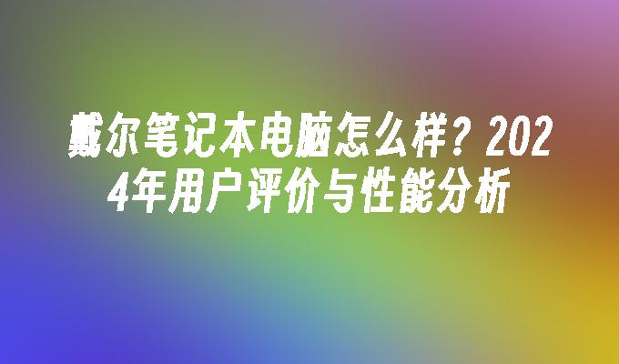 戴尔笔记本电脑怎么样？2024年用户评价与性能分析