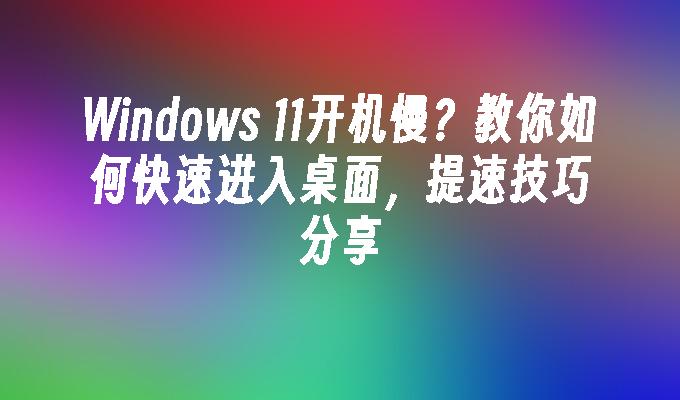 Windows 11开机慢？教你如何快速进入桌面，提速技巧分享