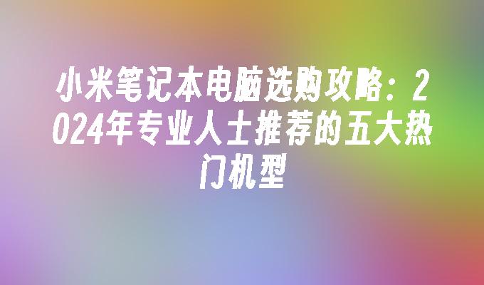 小米笔记本电脑选购攻略：2024年专业人士推荐的五大热门机型