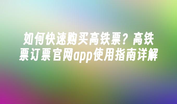 如何快速购买高铁票？高铁票订票官网app使用指南详解