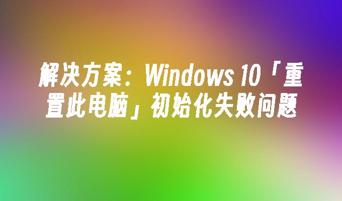 解决方案：Windows 10「重置此电脑」初始化失败问题