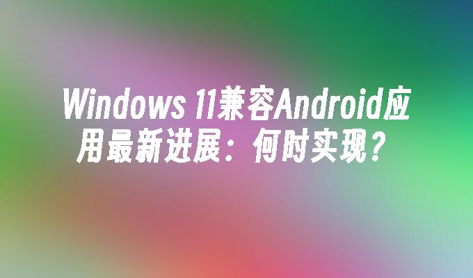 Windows 11兼容Android应用最新进展：何时实现？