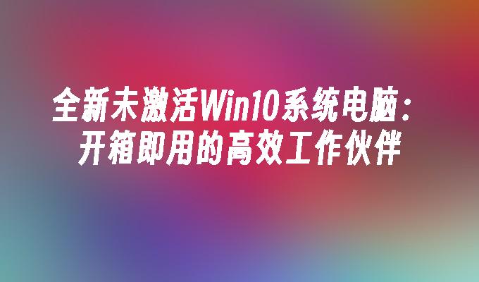 全新未激活Win10系统电脑：开箱即用的高效工作伙伴