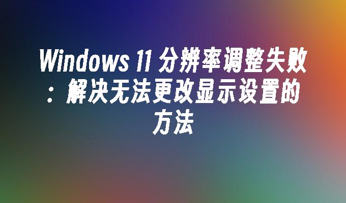 Windows 11 分辨率调整失败：解决无法更改显示设置的方法