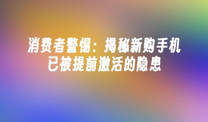 消费者警惕：揭秘新购手机已被提前激活的隐患