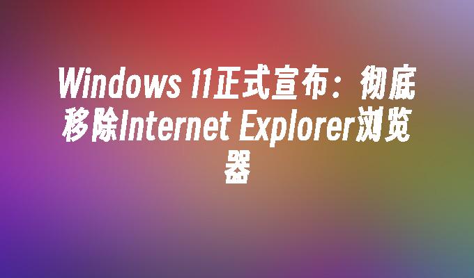 Windows 11正式宣布：彻底移除Internet Explorer浏览器