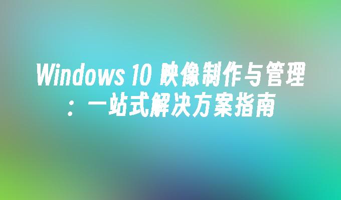 Windows 10 映像制作与管理：一站式解决方案指南