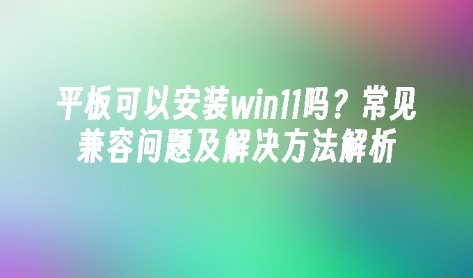 平板可以安装win11吗？常见兼容问题及解决方法解析