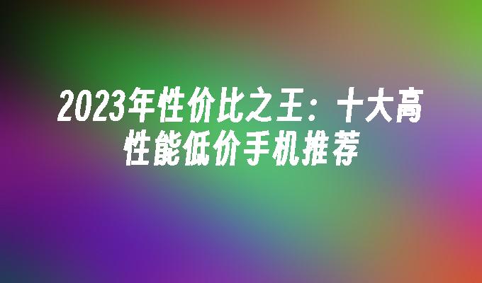 2023年性价比之王：十大高性能低价手机推荐