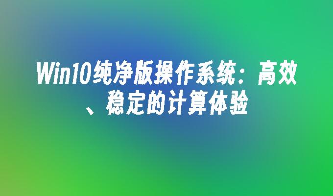 Win10纯净版操作系统：高效、稳定的计算体验