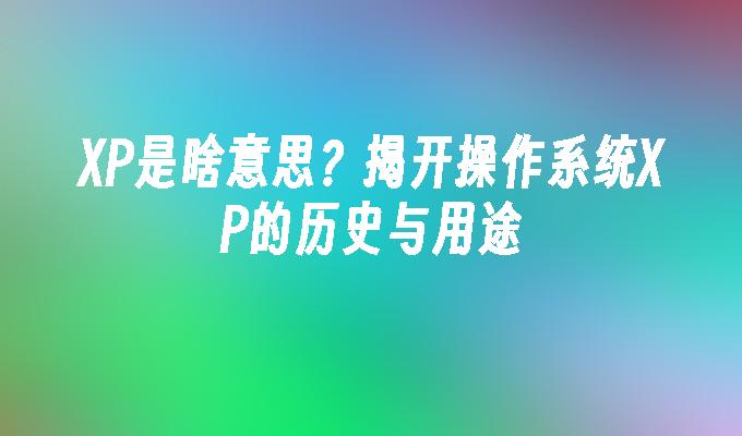 XP是啥意思？揭开操作系统XP的历史与用途