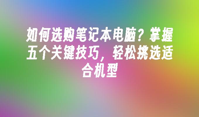 如何选购笔记本电脑？掌握五个关键技巧，轻松挑选适合机型