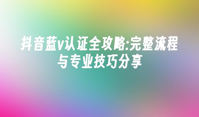 抖音蓝v认证全攻略:完整流程与专业技巧分享