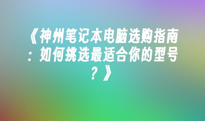 《神州笔记本电脑选购指南：如何挑选最适合你的型号？》