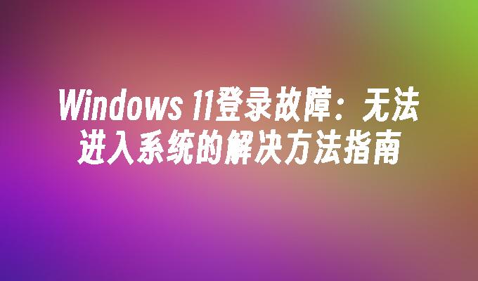 Windows 11登录故障：无法进入系统的解决方法指南