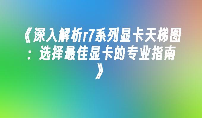 《深入解析r7系列显卡天梯图：选择最佳显卡的专业指南》