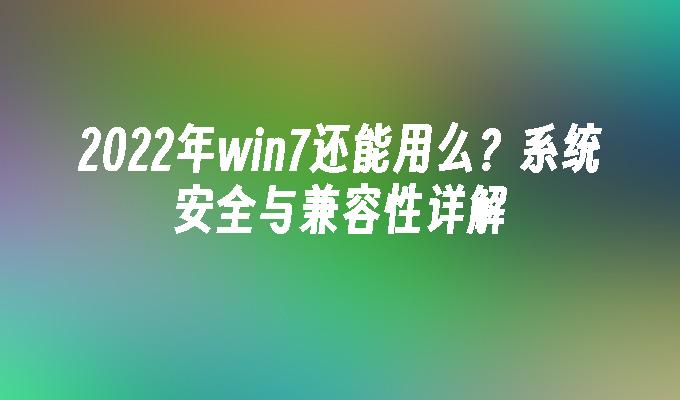 2022年win7还能用么？系统安全与兼容性详解