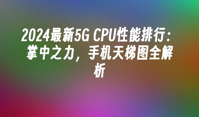 2024最新5G CPU性能排行：掌中之力，手机天梯图全解析