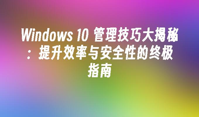 Windows 10 管理技巧大揭秘：提升效率与安全性的终极指南