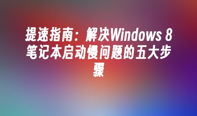 提速指南：解决Windows 8笔记本启动慢问题的五大步骤