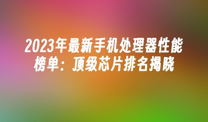 2023年最新手机处理器性能榜单：顶级芯片排名揭晓