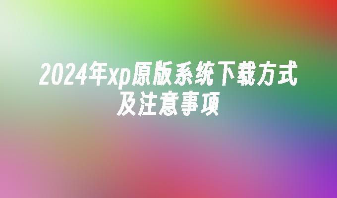 2024年xp原版系统下载方式及注意事项