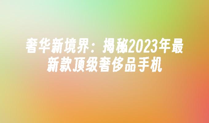 奢华新境界：揭秘2023年最新款顶级奢侈品手机