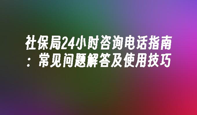 社保局24小时咨询电话指南：常见问题解答及使用技巧