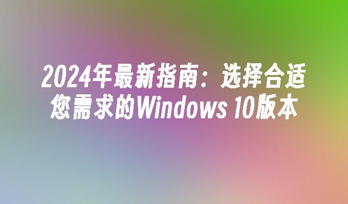 2024年最新指南：选择合适您需求的Windows 10版本