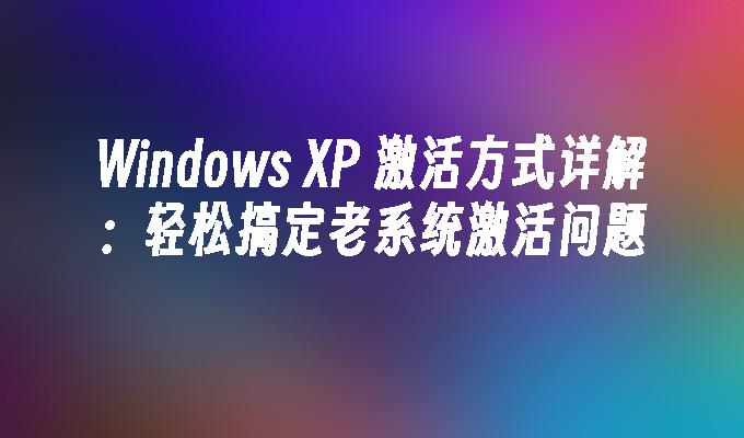 Windows XP 激活方式详解：轻松搞定老系统激活问题