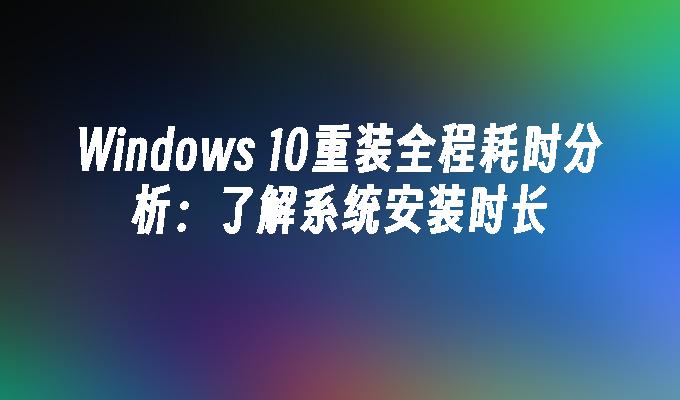 Windows 10重装全程耗时分析：了解系统安装时长