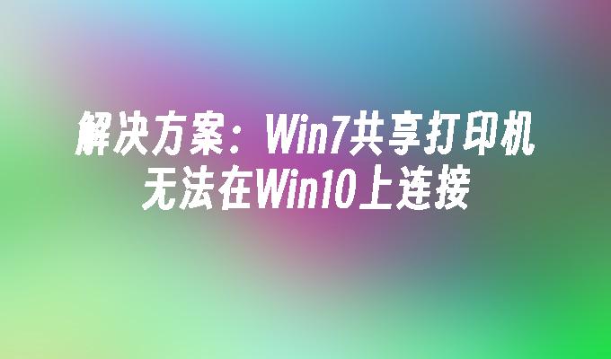 解决方案：Win7共享打印机无法在Win10上连接