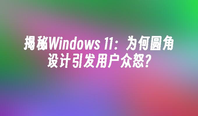 揭秘Windows 11：为何圆角设计引发用户众怒?