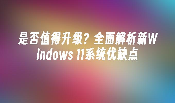 是否值得升级？全面解析新Windows 11系统优缺点