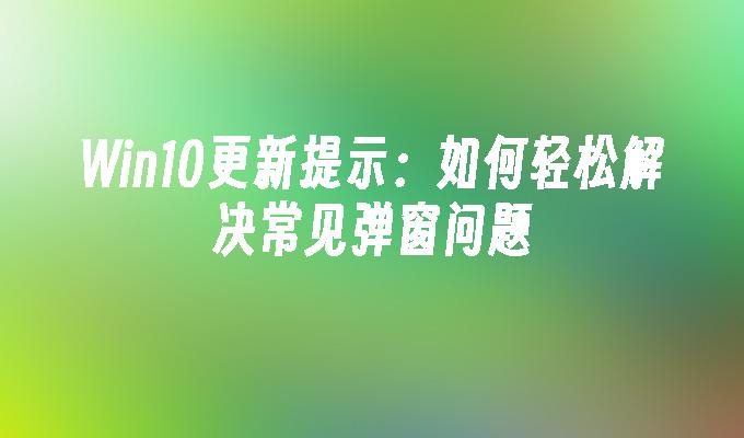 Win10更新提示：如何轻松解决常见弹窗问题