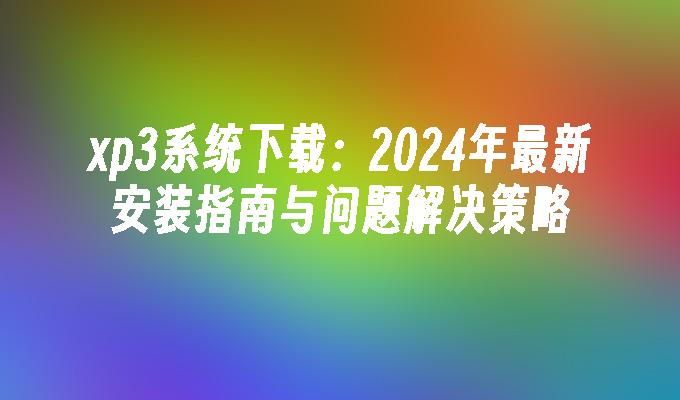 xp3系统下载：2024年最新安装指南与问题解决策略