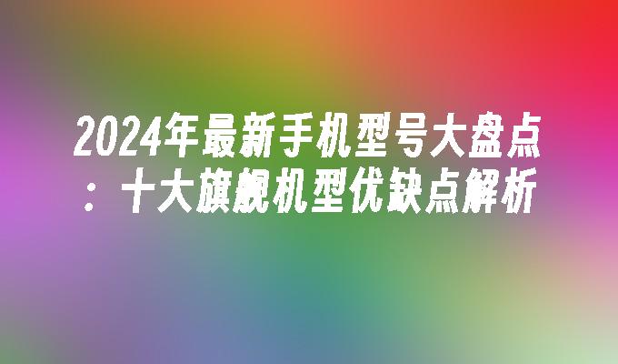 2024年最新手机型号大盘点：十大旗舰机型优缺点解析