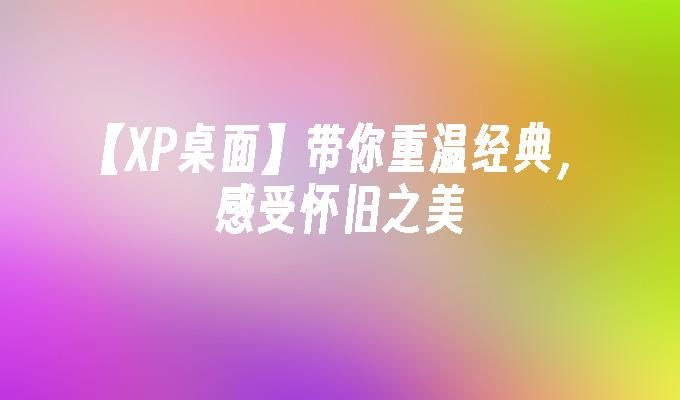 【XP桌面】带你重温经典，感受怀旧之美