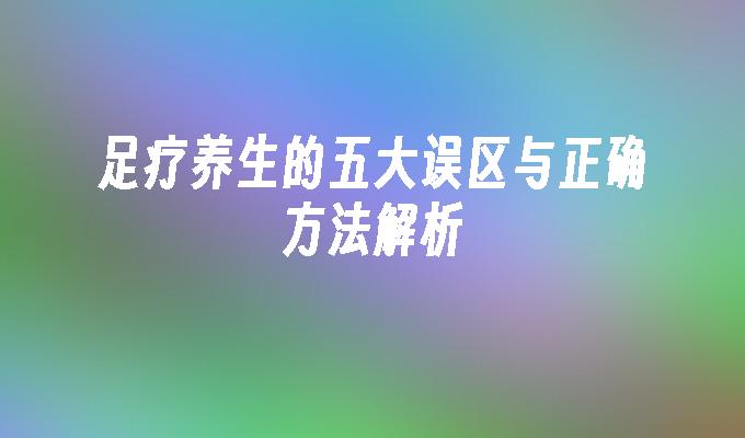 足疗养生的五大误区与正确方法解析